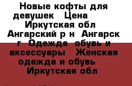 Новые кофты для девушек › Цена ­ 500 - Иркутская обл., Ангарский р-н, Ангарск г. Одежда, обувь и аксессуары » Женская одежда и обувь   . Иркутская обл.